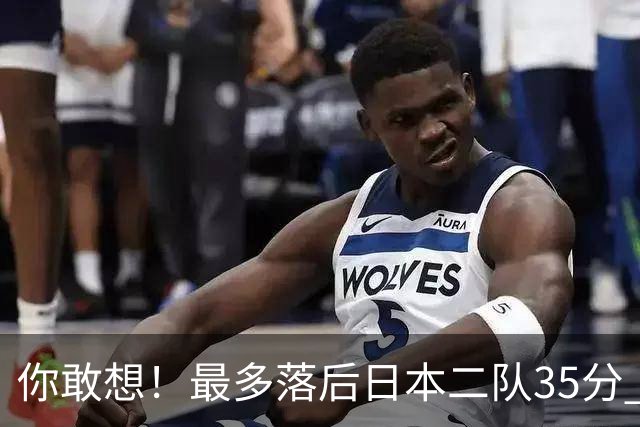 你敢想！最多落后日本二队35分 近10年男篮在干什么