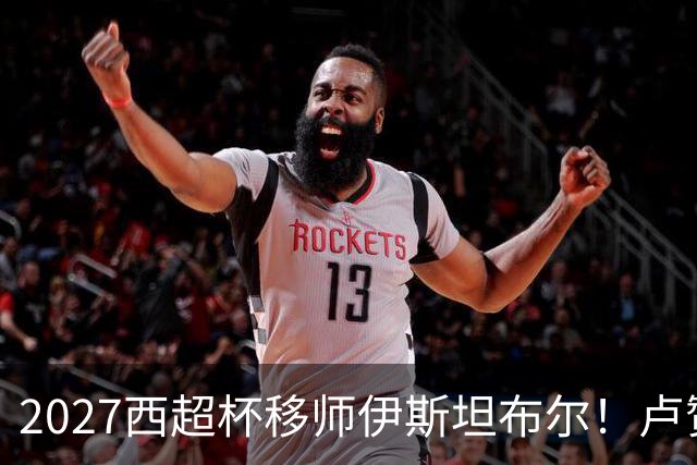 2027西超杯移师伊斯坦布尔！卢赞：西超杯潜在受众超过一亿人